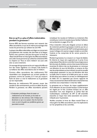 16 i-Base publications
Santé des femmes:VIH et grossesse
PRINTEMPS 2006
www.i-Base.info
Est-ce qu’il y a plus d’effets indésirables
pendant la grossesse ?
Environ 80% des femmes enceintes vont ressentir des
effets secondaires,ce qui est le même pourcentage chez
toutes les personnes qui utilisent les anti-VIH.
Laplupartdeseffetsindésirablessontlégersetconcernent
principalement des nausées, des diarrhées et la fatigue.
Parfois, mais rarement, cela peut être grave. Le livret de
i-Baseintitulé‘Éviteretmieuxgérerleseffetssecondaires’
sera utile à toute personne qui utilise les traitementsVIH.
Le chapitre sur ‘Vous et votre médecin’ est aussi utile
avec ou sans traitement.
Unavantagedelagrossesseestlesuivirapprochéeffectué
lors des visites régulières à la clinique. Cela facilite la
surveillance des effets secondaires avec le médecin.
Certains effets secondaires des médicaments VIH
ressemblent aux changements qui arrivent pendant la
grossesse, comme les nausées, et il n’est pas toujours
facile de savoir si c’est le médicament ou la grossesse
qui est responsable.
Beaucoup de médicaments VIH peuvent causer des
nausées et des vomissements,surtout en début de prise.
Pendant la grossesse, ces effets secondaires peuvent
compliquer les nausées et l’adhésion au traitement.Des
conseilspourcontrerlanauséeetpourfaciliterl’adhésion
sont présentés en pages 24 et 25.
Il faut s’attendre à être plus fatiguée surtout en début
de traitement pendant la grossesse. L’anémie, qui est un
effet secondaire courant de l’AZT et de la grossesse,peut
causer la fatigue.Un examen sanguin simple va contrôler
l’anémie et les comprimés de fer seront prescrits si
nécessaire.
Pendant la grossesse,il y a toujours un risque de diabète.
En théorie, le risque sera augmenté par la prise d’une
antiprotéase.Ilfautdèslorscontrôlerletauxdeglucoseet
faire les tests du diabète,comme chez toutes les femmes
enceintes.En dehors des cas de grossesse,on remarque
une élévation du taux de bilirubine, un enzyme du foie,
aveclesantiprotéases,surtoutindinaviretaussilanouvelle
antiprotéase atazanavir. Le taux de bilirubine doit être
surveillé chez la maman et le bébé parce que un excès
de bilirubine peut abîmer le cerveau en développement
du bébé. On n’a cependant pas encore rapporté de
niveauexcessivementélevédebilirubinechezlesfemmes
enceintes sous antiprotéase ni chez leur bébé.
La grossesse est un facteur de risque supplémentaire
d’une élévation du taux d’acide lactique. L’acide lactique
est régulé par le foie. L’acidose lactique est un effet
secondaire rare mais dangereux et parfois fatal des
nucléosidiques. L’utilisation de d4T et ddI ensemble
exacerbe ce risque mais cette association est contre-
indiquée pour la grossesse.
Veuillez consulter le livret de i-Base intitulé ‘Éviter et
mieux gérer les effets secondaires’ pour les explications
sur les symptômes et les contrôles.
•	L’évaluation préclinique.Avant de tester un
médicament sur les humains, on les teste en
laboratoire sur des animaux. Cela n’indique pas
forcément ce qui va se passer chez les hommes
mais va servir de guide aux problèmes graves qui
pourraient survenir.
 