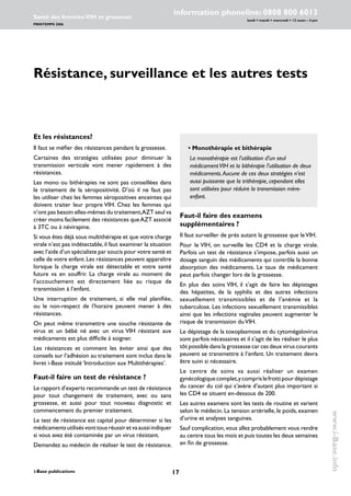 17i-Base publications
information phoneline: 0808 800 6013
lundi  mardi  mercredi  12 noon – 4 pm
Santé des femmes:VIH et grossesse
PRINTEMPS 2006
www.i-Base.info
Résistance, surveillance et les autres tests
Faut-il faire des examens
supplémentaires ?
Il faut surveiller de près autant la grossesse que leVIH.
Pour le VIH, on surveille les CD4 et la charge virale.
Parfois un test de résistance s’impose, parfois aussi un
dosage sanguin des médicaments qui contrôle la bonne
absorption des médicaments. Le taux de médicament
peut parfois changer lors de la grossesse.
En plus des soins VIH, il s’agit de faire les dépistages
des hépatites, de la syphilis et des autres infections
sexuellement transmissibles et de l’anémie et la
tuberculose. Les infections sexuellement transmissibles
ainsi que les infections vaginales peuvent augmenter le
risque de transmission duVIH.
Le dépistage de la toxoplasmose et du cytomégalovirus
sont parfois nécessaires et il s’agit de les réaliser le plus
tôt possible dans la grossesse car ces deux virus courants
peuvent se transmettre à l’enfant. Un traitement devra
être suivi si nécessaire.
Le centre de soins va aussi réaliser un examen
gynécologiquecomplet,ycomprislefrottipourdépistage
du cancer du col qui s’avère d’autant plus important si
les CD4 se situent en-dessous de 200.
Les autres examens sont les tests de routine et varient
selon le médecin. La tension artérielle, le poids, examen
d’urine et analyses sanguines.
Sauf complication, vous allez probablement vous rendre
au centre tous les mois et puis toutes les deux semaines
en fin de grossesse.
Et les résistances?
Il faut se méfier des résistances pendant la grossesse.
Certaines des stratégies utilisées pour diminuer la
transmission verticale vont mener rapidement à des
résistances.
Les mono ou bithérapies ne sont pas conseillées dans
le traitement de la séropositivité. D’où il ne faut pas
les utiliser chez les femmes séropositives enceintes qui
doivent traiter leur propre VIH. Chez les femmes qui
n’ont pas besoin elles-mêmes du traitement,AZT seul va
créer moins facilement des résistances queAZT associé
à 3TC ou à névirapine.
Si vous êtes déjà sous multithérapie et que votre charge
virale n’est pas indétectable,il faut examiner la situation
avec l’aide d’un spécialiste par soucis pour votre santé et
celle de votre enfant.Les résistances peuvent apparaître
lorsque la charge virale est détectable et votre santé
future va en souffrir. La charge virale au moment de
l’accouchement est directement liée au risque de
transmission à l’enfant.
Une interruption de traitement, si elle mal planifiée,
ou le non-respect de l’horaire peuvent mener à des
résistances.
On peut même transmettre une souche résistante de
virus et un bébé né avec un virus VIH résistant aux
médicaments est plus difficile à soigner.
Les résistances et comment les éviter ainsi que des
conseils sur l’adhésion au traitement sont inclus dans le
livret i-Base intitulé ‘Introduction aux Multithérapies’.
Faut-il faire un test de résistance ?
Le rapport d’experts recommande un test de résistance
pour tout changement de traitement, avec ou sans
grossesse, et aussi pour tout nouveau diagnostic et
commencement du premier traitement.
Le test de résistance est capital pour déterminer si les
médicamentsutilisésvonttousréussiretvaaussiindiquer
si vous avez été contaminée par un virus résistant.
Demandez au médecin de réaliser le test de résistance.
	 • Monothérapie et bithérapie
		La monothérapie est l’utilisation d’un seul
médicamentVIH et la bithérapie l’utilisation de deux
médicaments.Aucune de ces deux stratégies n’est
aussi puissante que la trithérapie, cependant elles
sont utilisées pour réduire la transmission mère-
enfant.
 