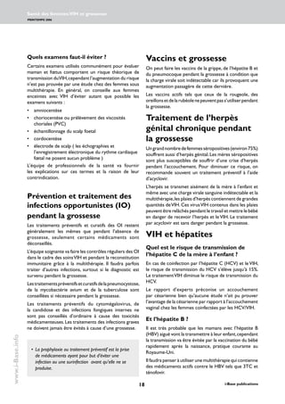 18 i-Base publications
Santé des femmes:VIH et grossesse
PRINTEMPS 2006
www.i-Base.info
Quels examens faut-il éviter ?
Certains examens utilisés communément pour évaluer
maman et fœtus comportent un risque théorique de
transmission duVIH,cependant l’augmentation du risque
n’est pas prouvée par une étude chez des femmes sous
multithérapie. En général, on conseille aux femmes
enceintes avec VIH d’éviter autant que possible les
examens suivants :
• 	 amniocentèse
• 	 choriocentèse ou prélèvement des viscosités
choriales (PVC)
• 	 échantillonnage du scalp foetal
• 	 cordocentèse
• 	 électrode de scalp ( les échographies et
l’enregistrement électronique du rythme cardiaque
fœtal ne posent aucun problème )
L’équipe de professionnels de la santé va fournir
les explications sur ces termes et la raison de leur
contrindication.
Prévention et traitement des
infections opportunistes (IO)
pendant la grossesse
Les traitements préventifs et curatifs des OI restent
généralement les mêmes que pendant l’absence de
grossesse, seulement certains médicaments sont
déconseillés.
L’équipe soignante va faire les contrôles réguliers des OI
dans le cadre des soinsVIH et pendant la reconstitution
immunitaire grâce à la multithérapie. Il faudra parfois
traiter d’autres infections, surtout si le diagnostic est
survenu pendant la grossesse.
Lestraitementspréventifsetcuratifsdelapneumocystose,
de la mycobactérie avium et de la tuberculose sont
conseillées si nécessaire pendant la grossesse.
Les traitements préventifs du cytomégalovirus, de
la candidose et des infections fongiques internes ne
sont pas conseillés d’ordinaire à cause des toxicités
médicamenteuses.Les traitements des infections graves
ne doivent jamais être évités à cause d’une grossesse.
Vaccins et grossesse
On peut faire les vaccins de la grippe, de l’hépatite B et
du pneumocoque pendant la grossesse à condition que
la charge virale soit indétectable car ils provoquent une
augmentation passagère de cette dernière.
Les vaccins actifs tels que ceux de la rougeole, des
oreillonsetdelarubéolenepeuventpass’utiliserpendant
la grossesse.
Traitement de l’herpès
génital chronique pendant
la grossesse
Ungrandnombredefemmesséropositives(environ75%)
souffrent aussi d’herpès génital.Les mères séropositives
sont plus susceptibles de souffrir d’une crise d’herpès
pendant l’accouchement. Pour diminuer ce risque, on
recommande souvent un traitement préventif à l’aide
d’acyclovir.
L’herpès se transmet aisément de la mère à l’enfant et
même avec une charge virale sanguine indétectable et la
multithérapie,les plaies d’herpès contiennent de grandes
quantités deVIH. Ces virusVIH contenus dans les plaies
peuvent être relâchés pendant le travail et mettre le bébé
en danger de recevoir l’herpès et le VIH. Le traitement
par acyclovir est sans danger pendant la grossesse.
VIH et hépatites
Quel est le risque de transmission de
l’hépatite C de la mère à l’enfant ?
En cas de coinfection par l’hépatite C (HCV) et le VIH,
le risque de transmission du HCV s’élève jusqu’à 15%.
Le traitementVIH diminue le risque de transmission du
HCV.
Le rapport d’experts préconise un accouchement
par césarienne bien qu’aucune étude n’ait pu prouver
l’avantage de la césarienne par rapport à l’accouchement
vaginal chez les femmes coinfectées par les HCV/VIH.
Et l’hépatite B ?
Il est très probable que les mamans avec l’hépatite B
(HBV) aiguë vont la transmettre à leur enfant,cependant
la transmission va être évitée par la vaccination du bébé
rapidement après la naissance, pratique courante au
Royaume-Uni.
Il faudra penser à utiliser une multithérapie qui contienne
des médicaments actifs contre le HBV tels que 3TC et
ténofovir.
• 	La prophylaxie ou traitement préventif est la prise
de médicaments ayant pour but d’éviter une
infection ou une surinfection avant qu’elle ne se
produise.
 