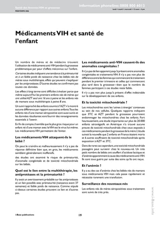 19i-Base publications
information phoneline: 0808 800 6013
lundi  mardi  mercredi  12 noon – 4 pm
Santé des femmes:VIH et grossesse
PRINTEMPS 2006
www.i-Base.info
MédicamentsVIH et santé de
l’enfant
Les médicaments anti-VIH causent-ils des
anomalies congénitales ?
Iln’yapasdelienapparentjusqu’àprésententreanomalies
congénitales et traitementsVIH. Il n’y a pas non plus de
différenceentrelesfemmesquicommencentletraitement
pendant le premier trimestre et celles qui commencent
plus tard dans la grossesse—bien que le nombre de
femmes participant à ces études reste faible.
Il n’y a pas non plus jusqu’à présent d’effet indésirable
sur le développement de ces enfants.
Et la toxicité mitochondriale ?
Les mitochondries sont les ‘usines à énergie’ contenues
au sein de nos cellules. Quelques rapports indiquent
que 3TC et AZT pendant la grossesse pourraient
endommager les mitochondries chez les enfants. Fort
heureusement,une étude importante sur plus de 20.000
enfants séronégatifs en Amérique n’a trouvé aucune
preuve de toxicité mitochondriale chez ceux exposés à
cesmédicamentspendantlagrossessedelamère.L’étude
suivait la nouvelle que 2 enfants en France étaient morts
et 6 autres souffraient de toxicité mitochondriale après
exposition à AZT et 3TC.
Dansderarescascependant,unetoxicitémitochondriale
passagère peut survenir chez le nouveau-né. Un très
petit nombre de bébés ont souffert d’acidose lactique et
d’anémieapparemmentàcausedesmédicamentsanti-VIH.
Ils sont tous guéris par suite des soins qu’ils ont reçus.
Et l’anémie ?
Il y a eu des cas d’anémie chez les bébés nés de mamans
sous médicaments VIH mais cela passe rapidement et
nécessite rarement une transfusion.
Surveillance des nouveaux-nés
Les enfants nés de mères séropositives sous traitement
sont suivis de très près.
Un nombre de mères et de médecins trouvent
l’utilisationdemédicamentsanti-VIHpendantlagrossesse
problématique par peur d’effets méconnus sur l’enfant.
Certainesétudesindiquentunetendanceàlaprématurité
et à un faible poids de naissance chez les bébés nés de
mères sous multithérapie,effets qui peuvent s’expliquer
par les antiprotéases.D’autres études ne confirment pas
toutes ces données.
Les effets à long terme sont difficiles à évaluer parce que
même aujourd’hui les premiers enfants nés de mères qui
ont utiliséAZT seul ont 16 ans à peine et les enfants nés
de mamans sous multithérapie à peine 8 ans.
Unsuivirapprochédesenfantssoumisàl’AZTn’amontré
aucune différence par rapport aux autres enfants.Tous les
enfants nés d’une maman séropositive sont aussi suivis et
les données résultantes vont fournir des renseignements
essentiels à l’avenir.
En fin de compte,il semble que le plus gros risque pour un
enfant né d’une maman avec leVIH est le virus lui-même.
Les médicamentsVIH permettent de l’éviter.
Les médicamentsVIH attaquent-ils le
bébé ?
On peut le craindre et malheureusement il n’y a pas de
réponse définitive bien que, en gros, les médicaments
semblent généralement inoffensifs.
des études ont examiné le risque de prématurité,
d’anomalie congénitale et de toxicité mitochondriale
sur les bébés.
Quel est le lien entre la multithérapie, les
antiprotéases et la prématurité ?
Il y avait un avertissement préalable sur les antiprotéases
et un lien possible avec prématurité (naissance avant 37
semaines) et faible poids de naissance. Comme stipulé
ci-dessus certaines études prouvent ce lien et d’autres
pas.
 