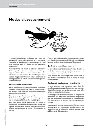 20 i-Base publications
Santé des femmes:VIH et grossesse
PRINTEMPS 2006
www.i-Base.info
On note avec intérêt que la transmission verticale est
rare chez les femmes sous multithérapie même lorsque
la charge virale se situe au-dessus de 50 copies/ml.
Quel est le conseil des experts ?
Le rapport des experts stipule que :“ Il faut discuter du
mode d’accouchement avec toute femme concernée et
prendre ses vues en considération”.
Toute femme avec une charge virale indétectable et
qui est sous multithérapie aura le choix du mode
d’accouchement.
Quels sont les risque de complication ?
La césarienne est une opération grave. Donc les
complications,surtoutdesinfections,sontpluscourantes
chez les femmes qui font la césarienne que chez celles
qui ont un accouchement vaginal.
Il y aurait pour la césarienne un risque de complication
légèrement plus élevé chez les femmes séropositives
que chez les femmes séronégatives, et la différence est
plus marquée chez les femmes avec une infection plus
avancée.
Les enfants nés par césarienne entre les 37éme et 30éme
semaines vont être plus souvent ventilés (support à la
respiration) que les enfants nés par voie normale entre
la 39éme et la 41ème semaine.
Modes d’accouchement
Le mode d’accouchement de l’enfant, que ce soit par
voie vaginale ou par césarienne, porte à controverse.
L’opérationestréaliséeavantlecommencementdutravail
ou la perte des eaux et s’appelle dès lors ‘césarienne
programmée’.
Plusieurs études ont illustré le fait que la césarienne
diminue grandement la transmission mère-enfant par
rapport à l’accouchement normal mais ces études ont
été réalisées avant l’utilisation des multithérapies et des
tests de charge virale.On ne sait pas si la césarienne est
avantageuse pour les enfants nés de maman séropositive
sous multithérapie.
Faut-il faire la césarienne ?
Si vous n’avez besoin du traitement que par rapport à la
grossesse et que vous prenez AZT en monothérapie, il
faut faire une césarienne pour diminuer le plus possible
le risque de transmission.
On répètera que les études qui démontrent une
diminution du risque grâce à la césarienne ne prenaient
pas en compte les bénéfices des multithérapies.
Avec une charge virale indétectable, le risque de
transmission est tellement faible des deux côtés, voie
vaginale ou césarienne, qu’il ne sera peut-être jamais
possible de déterminer le mode d’accouchement le
plus sûr.
 