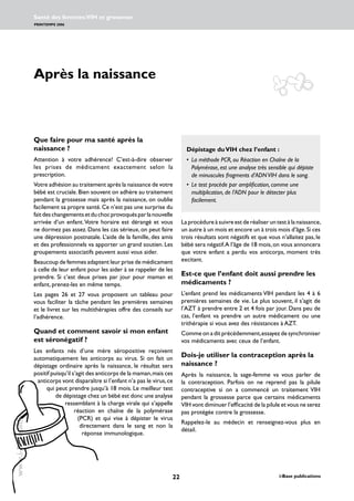22 i-Base publications
Santé des femmes:VIH et grossesse
PRINTEMPS 2006
www.i-Base.info
Après la naissance
Laprocédureàsuivreestderéaliseruntestàlanaissance,
un autre à un mois et encore un à trois mois d’âge.Si ces
trois résultats sont négatifs et que vous n’allaitez pas, le
bébé sera négatif.A l’âge de 18 mois,on vous annoncera
que votre enfant a perdu vos anticorps, moment très
excitant.
Est-ce que l’enfant doit aussi prendre les
médicaments ?
L’enfant prend les médicaments VIH pendant les 4 à 6
premières semaines de vie. Le plus souvent, il s’agit de
l’AZT à prendre entre 2 et 4 fois par jour. Dans peu de
cas, l’enfant va prendre un autre médicament ou une
trithérapie si vous avez des résistances à AZT.
Comme on a dit précédemment,essayez de synchroniser
vos médicaments avec ceux de l’enfant.
Dois-je utiliser la contraception après la
naissance ?
Après la naissance, la sage-femme va vous parler de
la contraception. Parfois on ne reprend pas la pilule
contraceptive si on a commencé un traitement VIH
pendant la grossesse parce que certains médicaments
VIH vont diminuer l’efficacité de la pilule et vous ne serez
pas protégée contre la grossesse.
Rappelez-le au médecin et renseignez-vous plus en
détail.
Que faire pour ma santé après la
naissance ?
Attention à votre adhérence! C’est-à-dire observer
les prises de médicament exactement selon la
prescription.
Votre adhésion au traitement après la naissance de votre
bébé est cruciale.Bien souvent on adhère au traitement
pendant la grossesse mais après la naissance, on oublie
facilement sa propre santé.Ce n’est pas une surprise du
faitdeschangementsetduchocprovoquésparlanouvelle
arrivée d’un enfant.Votre horaire est dérangé et vous
ne dormez pas assez. Dans les cas sérieux, on peut faire
une dépression postnatale. L’aide de la famille, des amis
et des professionnels va apporter un grand soutien. Les
groupements associatifs peuvent aussi vous aider.
Beaucoup de femmes adaptent leur prise de médicament
à celle de leur enfant pour les aider à se rappeler de les
prendre. Si c’est deux prises par jour pour maman et
enfant, prenez-les en même temps.
Les pages 26 et 27 vous proposent un tableau pour
vous faciliter la tâche pendant les premières semaines
et le livret sur les multithérapies offre des conseils sur
l’adhérence.
Quand et comment savoir si mon enfant
est séronégatif ?
Les enfants nés d’une mère séropositive reçoivent
automatiquement les anticorps au virus. Si on fait un
dépistage ordinaire après la naissance, le résultat sera
positif puisqu’il s’agit des anticorps de la maman,mais ces
anticorps vont disparaître si l’enfant n’a pas le virus,ce
qui peut prendre jusqu’à 18 mois. Le meilleur test
de dépistage chez un bébé est donc une analyse
ressemblant à la charge virale qui s’appelle
réaction en chaîne de la polymérase
(PCR) et qui vise à dépister le virus
directement dans le sang et non la
réponse immunologique.
	
Dépistage duVIH chez l’enfant :
• 	La méthode PCR, ou Réaction en Chaîne de la
Polymérase, est une analyse très sensible qui dépiste
de minuscules fragments d’ADNVIH dans le sang.
• 	Le test procède par amplification, comme une
multiplication, de l’ADN pour le détecter plus
facilement.
 
