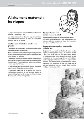 23i-Base publications
information phoneline: 0808 800 6013
lundi  mardi  mercredi  12 noon – 4 pm
Santé des femmes:VIH et grossesse
PRINTEMPS 2006
www.i-Base.info
Allaitement maternel :
les risques
Est-ce qu’on ne peut
jamais donner le sein ?
Il est fortement conseillé de ne jamais donner le sein.
Une étude a même démontré que l’usage alterné des
biberons et du sein comporte un risque de transmission
plus grand que l’allaitement seul.
Les gens me demandent pourquoi je
n’allaite pas
On peut avoir peur que le fait d’utiliser le lait en poudre
signifie automatiquement qu’il y a un problème de VIH.
C’est à vous de décider à qui vous vous confiez. Si vous
ne voulez pas révéler votre séropositivité par le fait que
vous utilisez les biberons, la sage-femme ou le médecin
peut vous proposer d’autres excuses qui expliquent les
biberons. Par exemple vous pouvez expliquer que les
mamelons sont enflammés ou que vous n’avez pas de
lait, deux problèmes courants. Ne pas allaiter ne vous
rend pas une mauvaise mère.
LerisquedetransmissionverticaleduVIHparl’allaitement
maternel s’élève jusqu’à 28%.
Les mères séropositives dans les pays industrialisés
peuvent facilement éliminer ce risque en utilisant les
biberons et le lait en poudre.
Les biberons et le lait en poudre sont
gratuits
L’allaitement au biberon est fortement conseillé pour
toutes les mamans séropositives.
Ayantsuivilesmesuresdepréventionpendantlagrossesse
et l’accouchement,il ne s’agirait pas de compromettre la
santé de bébé en l’allaitant.
Lesbiberons,lelaitenpoudreetlematérieldestérilisation
sontchersetl’hôpitalvouslesdonneragratuitementpour
vous permettre d’éviter de donner le sein.Les modalités
varient selon les hôpitaux.
La sage-femme va organiser tout le soutien nécessaire
avant la sortie d’hôpital avec votre enfant.
Le traitement médical et le lait gratuit sont toujours
confidentiels. Profitez-en si vous en avez besoin. Le
personnel hospitalier et de structures d’aide n’ont pas
de lien avec le service d’immigration.
 