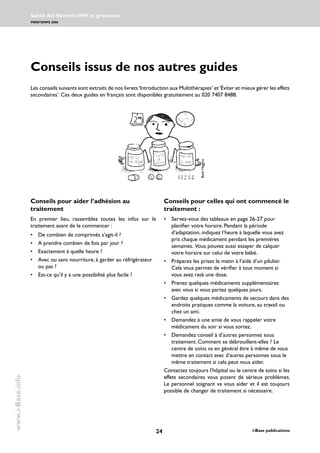 24 i-Base publications
Santé des femmes:VIH et grossesse
PRINTEMPS 2006
www.i-Base.info
Conseils issus de nos autres guides
Les conseils suivants sont extraits de nos livrets‘Introduction aux Multithérapies’ et‘Éviter et mieux gérer les effets
secondaires’. Ces deux guides en français sont disponibles gratuitement au 020 7407 8488.
Conseils pour aider l’adhésion au
traitement
En premier lieu, rassemblez toutes les infos sur le
traitement avant de le commencer :
• 	 De combien de comprimés s’agit-il ?
• 	 A prendre combien de fois par jour ?
• 	 Exactement à quelle heure ?
• 	 Avec ou sans nourriture, à garder au réfrigérateur
ou pas ?
• 	 Est-ce qu’il y a une possibilité plus facile ?
Conseils pour celles qui ont commencé le
traitement :
• 	 Servez-vous des tableaux en page 26-27 pour
planifier votre horaire. Pendant la période
d’adaptation, indiquez l’heure à laquelle vous avez
pris chaque médicament pendant les premières
semaines. Vous pouvez aussi essayer de calquer
votre horaire sur celui de votre bébé.
• 	 Préparez les prises le matin à l’aide d’un pilulier.
Cela vous permet de vérifier à tout moment si
vous avez raté une dose.
• 	 Prenez quelques médicaments supplémentaires
avec vous si vous partez quelques jours.
• 	 Gardez quelques médicaments de secours dans des
endroits pratiques comme la voiture, au travail ou
chez un ami.
• 	 Demandez à une amie de vous rappeler votre
médicament du soir si vous sortez.
• 	 Demandez conseil à d’autres personnes sous
traitement. Comment se débrouillent-elles ? Le
centre de soins va en général être à même de vous
mettre en contact avec d’autres personnes sous le
même traitement si cela peut vous aider.
Contactez toujours l’hôpital ou le centre de soins si les
effets secondaires vous posent de sérieux problèmes.
Le personnel soignant va vous aider et il est toujours
possible de changer de traitement si nécessaire.
BethHiggins
 