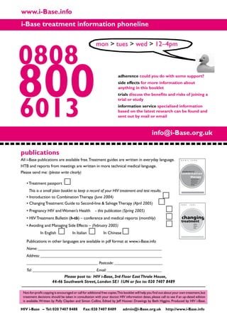 0808
www.i-Base.info
6013
800
i-Base treatment information phoneline
adherence could you do with some support?
side effects for more information about
anything in this booklet
trials discuss the benefits and risks of joining a
trial or study
information service specialised information
based on the latest research can be found and
sent out by mail or email
Not-for-profit copying is encouraged or call for additional free copies.This booklet will help you find out about your own treatment,but
treatment decisions should be taken in consultation with your doctor. HIV information dates, please call to see if an up-dated edition
is available.Written by Polly Clayden and Simon Collins. Edited by Jeff Hoover. Drawings by Beth Higgins. Produced by HIV i-Base.
mon  tues  wed  12–4pm
All i-Base publications are available free.Treatment guides are written in everyday language. 			
HTB and reports from meetings are written in more technical medical language.
Please send me: (please write clearly)
publications
changing
treatment
J U N E 2 0 0 5
what...
when...
why
combination
therapy
A P R I L 2 0 0 6
introduction
adherence
resistance
drugs
introduction to
HIV i-Base – Tel:020 7407 8488 Fax:020 7407 8489 admin@i-Base.org.uk http://www.i-Base.info
• Treatment passport
This is a small plain booklet to keep a record of your HIV treatment and test results.
• Introduction to Combination Therapy (June 2004)			
• Changing Treatment: Guide to Second-line  Salvage Therapy (April 2005)
• Pregnancy HIV and Women’s Health	 - this publication (Spring 2005) 		
• HIV Treatment Bulletin (h-tb) – conference and medical reports (monthly)	
• Avoiding and Managing Side Effects – (February 2005)	 			
	 In English 	 In Italian 	 In Chinese
Publications in other languages are available in pdf format at www.i-Base.info
Name: ___________________________________________________________
Address: __________________________________________________________
__________________________________ Postcode: _______________________
Tel: ______________________________ Email: __________________________
Please post to: HIV i-Base, 3rd Floor EastThrale House,
44-46 Southwark Street, London SE1 1UN or fax to: 020 7407 8489
info@i-Base.org.uk
 
