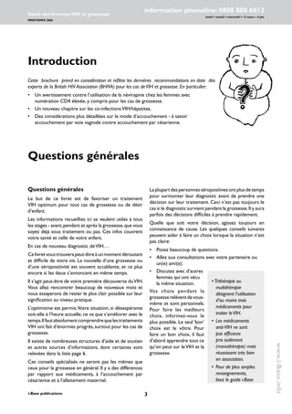 i-Base publications
information phoneline: 0808 800 6013
lundi  mardi  mercredi  12 noon – 4 pm
Santé des femmes:VIH et grossesse
PRINTEMPS 2006
www.i-Base.info
Laplupartdespersonnesséropositivesontplusdetemps
pour surmonter leur diagnostic avant de prendre une
décision sur leur traitement. Ceci n’est pas toujours le
cas si le diagnostic survient pendant la grossesse.Il y aura
parfois des décisions difficiles à prendre rapidement.
Quelle que soit votre décision, agissez toujours en
connaissance de cause. Les quelques conseils suivants
peuvent aider à faire un choix lorsque la situation n’est
pas claire:
• 	 Posez beaucoup de questions.
• 	 Allez aux consultations avec votre partenaire ou
un(e) ami(e).
Questions générales
Le but de ce livret est de favoriser un traitement
VIH optimum pour tout cas de grossesse ou de désir
d’enfant.
Les informations recueillies ici se veulent utiles à tous
les stages - avant,pendant et après la grossesse,que vous
soyez déjà sous traitement ou pas. Ces infos couvrent
votre santé et celle de votre enfant.
En cas de nouveau diagnostic deVIH…
Celivretvoustrouverapeut-êtreàunmomentdéroutant
et difficile de votre vie. La nouvelle d’une grossesse ou
d’une séropositivité est souvent accablante, et ce plus
encore si les deux s’annoncent en même temps.
Il s’agit peut-être de votre première découverte duVIH.
Vous allez rencontrer beaucoup de nouveaux mots et
nous essayerons de rester le plus clair possible sur leur
signification au niveau pratique.
L’optimisme est permis.Votre situation, si désespérante
soit-elle à l’heure actuelle, ne va que s’améliorer avec le
temps.Ilfautabsolumentcomprendrequelestraitements
VIH ont fait d’énormes progrès, surtout pour les cas de
grossesse.
Il existe de nombreuses structures d’aide et de soutien
et autres sources d’informations, dont certaines sont
relevées dans la liste page 6.
Ces conseils spécialisés ne seront pas les mêmes que
ceux pour la grossesse en général. Il y a des différences
par rapport aux médicaments, à l’accouchement par
césarienne et à l’allaitement maternel.
Introduction
Cette brochure prend en considération et reflète les dernières recommandations en date des
experts de la British HIV Association (BHIVA) pour les cas deVIH et grossesse. En particulier:
• 	 Un avertissement contre l’utilisation de la névirapine chez les femmes avec
numération CD4 élevée, y compris pour les cas de grossesse.
• 	 Un nouveau chapitre sur les co-infectionsVIH/hépatites.
• 	 Des considérations plus détaillées sur le mode d’accouchement - à savoir
accouchement par voie vaginale contre accouchement par césarienne.
Questions générales
•	Trithérapie ou
multithérapie
désignent l’utilisation
d’au moins trois
médicaments pour
traiter leVIH.
• 	Les médicaments
anti-VIH ne sont
pas efficaces
pris isolément
(monothérapie) mais
réussissent très bien
en association.
• 	Pour de plus amples
renseignements,
lisez le guide i-Base
• 	 Discutez avec d’autres
femmes qui ont vécu
la même situation.
Vos choix pendant la
grossesserelèventdevous-
même et sont personnels.
Pour faire les meilleurs
choix, informez-vous le
plus possible. Le seul ‘bon’
choix est le vôtre. Pour
faire un bon choix, il faut
d’abord apprendre tout ce
qu’on peut sur leVIH et la
grossesse.
 
