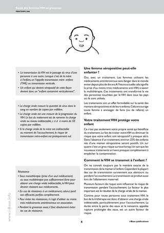 i-Base publications
Santé des femmes:VIH et grossesse
PRINTEMPS 2006
www.i-Base.info
Une femme séropositive peut-elle
enfanter ?
Oui, avec un traitement. Les femmes utilisent les
médicaments antirétroviraux sans danger dans le monde
entierdepuisplusdedixans.Al’heureactuellecelasignifie
la prise d’au moins trois médicaments anti-VIH, à savoir
la multithérapie. Ces traitements ont transformé la vie
des personnes touchées par le VIH dans tous les pays
où ils sont utilisés.
Les traitements ont un effet formidable sur la santé des
mamansséropositivesetdeleursenfants.Celaencourage
toute femme à envisager de faire (ou de refaire) un
enfant.
Votre traitementVIH protège votre
enfant
Ce n’est pas seulement votre propre santé qui bénéficie
du traitement.Le fait de traiter votreVIH va diminuer le
risque que votre enfant soit séropositif à presque zéro.
Dans l’absence d’un traitement,environ 25% des enfants
nés d’une maman séropositive seront positifs. Un sur
quatre c’est un gros risque surtout lorsqu’on sait que les
nouveaux traitements arrivent presque complètement à
empêcher la contamination.
Comment leVIH se transmet à l’enfant ?
On ne connaît toujours pas la manière exacte de la
transmission de la maman à l’enfant.Cependant la plupart
des cas de transmission surviennent aux alentours ou
pendantl’accouchement.Latransmissionseproduitaussi
lors de l’allaitement maternel.
Plusieurs facteurs de risque vont influencer le risque de
transmission pendant l’accouchement. Le facteur le plus
important est le résultat de la charge virale de la maman.
Comme pour toute personne sous traitement VIH, le
but de la trithérapie est donc d’obtenir une charge virale
indétectable, particulièrement pour l’accouchement. La
durée entre la perte des eaux et la naissance, appelée
rupture prolongée des eaux, est un autre facteur de
risque.
• 	La transmission duVIH est le passage du virus d’une
personne à une autre. Lorsque c’est de la mère
à l’enfant, on l’appelle transmission mère -enfant
(TME) ou transmission verticale.
• 	Un enfant qui devient séropositif de cette façon
devient donc un “enfant contaminé verticalement”.
• La charge virale mesure la quantité de virus dans le
sang en nombre de copies par millilitre.
• La charge virale est une mesure de la progression du
VIH. Le but du traitement est de ramener la charge
virale au niveau indétectable, c à d à moins de 50
copies par millilitre.
• Si la charge virale de la mère est indétectable
au moment de l’accouchement, le risque de
transmission mère-enfant est pratiquement nul.
Résistance
• Sous monothérapie (prise d’un seul médicament)
ou sous multithérapie pas suffisamment forte pour
obtenir une charge virale indétectable, leVIH peut
devenir résistant aux médicaments.
• En cas de résistance à un médicament, celui-ci perd
son efficacité, parfois complètement.
• Pour éviter les résistances, il s’agit d’utiliser au moins
trois médicaments antirétroviraux en association.
• Pendant la grossesse aussi, il faut absolument éviter
les cas de résistance.
 