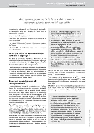 i-Base publications
information phoneline: 0808 800 6013
lundi  mardi  mercredi  12 noon – 4 pm
Santé des femmes:VIH et grossesse
PRINTEMPS 2006
www.i-Base.info
Avec ou sans grossesse, toute femme doit recevoir un
traitement optimal pour son infection à VIH
ne vont pas non plus l’utiliser si les effets indésirables
sont trop forts ou si elles sont déjà sous un traitement
sans AZT qui réussit bien.
Dans tous ces cas,on peut se passer de l’AZT.Le risque
de transmission est le même avec ou sans AZT. La règle
d’or reste que ‘’si c’est bon pour maman, c’est bon aussi
pour bébé’’.
Il faut bien se rappeler que malgré les progrès énormes
et le succès certain des multithérapies, leur utilisation
pendant la grossesse reste relativement nouvelle.Il reste
La naissance prématurée et l’absence de soins VIH
prénataux sont aussi des facteurs de risque pour la
transmission verticale.
Les points clés à ne pas oublier:
• Le statut VIH de l’enfant dépend directement de la
santé de la mère.
• Le statutVIH du père n’a aucune influence sur le statut
de l’enfant.
• Le statut VIH de l’enfant ne dépend pas du statut de
vos autres enfants.
Est-ce que toutes les femmes enceintes
vont faire le dépistage ?
Pas dans la plupart du monde. Au Royaume-Uni les
professionnels de la santé doivent proposer le dépistage
à toute femme enceinte depuis 1999.Il s’agit aujourd’hui
d’une analyse ordinaire des soins prénataux.
L’avantagecertaindudépistagependantlagrossesseestde
permettreàlafemmedeprendreenmainssontraitement,
sa santé et son bien-être vont être augmenté avec la
connaissance de son statutVIH.En cas de séropositivité,
cela lui permet aussi d’accéder aux informations pour
protéger son enfant contre leVIH.
Comment les médicamentsVIH
protègent l’enfant ?
La diminution du risque de contamination à l’enfant
fût un des premiers succès des traitements anti-VIH.
En 1994, les résultats de la fameuse étude Franco-
américaine PACTG076 étaient annoncés. Ils prouvaient
pour la première fois que la prise du médicament AZT
protégeait l’enfant. Les mères avaient pris AZT pendant
la grossesse et l’accouchement et l’enfant pendant les six
premières semaines. Le risque de transmission verticale
était diminué de 25% à 8%.
Après1994,onrecommandalamêmestratégiepourtoutes
lesfemmesséropositivesenceintes.Beaucoupdeprogrès
suivirent,surtout depuis l’arrivée des multithérapies à la
fin des années 1990. Le taux de transmission verticale
sous multithérapie est aujourd’hui inférieur à 1%.
AZT reste le seul médicament avec autorisation de mise
sur le marché pour utilisation pendant la grossesse. Les
médecins préfèrent donc souvent de l’inclure dans le
traitementdesfemmesenceintes.Cependant,ilnefautpas
utiliserAZT si vous y êtes résistante.Certaines femmes
• Les cellules CD4 sont un type de globules blanc
qui servent à combattre les infections. Ce sont les
cellules que leVIH contamine et utilise pour sa
reproduction et sa multiplication.
• La numération CD4 est la quantité de CD4 par
millimètre cube de sang. La numération CD4 est une
mesure de la progression duVIH.
• La numération CD4 est différente chez chacun
mais un adulte sain se situe entre 400 et 1.400
cellules par millimètre cube. Des facteurs tels que la
fatigue, la maladie et la grossesse vont causer une
diminution passagère de la numération CD4.
• Une numération sous 200 cellules/mm3 est dite
faible et toutes les recommandations indiquent
qu’il faut commencer un traitement au plus tôt. En
dessous de 200, il y a un risque accru de développer
des infections.
• 	La période prénatale est la période avant
l’accouchement, pendant laquelle le fœtus se
développe dans la matrice (l’utérus).
•	Les infections opportunistes (IO) peuvent causer
des maladies graves chez les personnes avec
une numération CD4 faible, souvent le cas chez
les personnes séropositives. Ces infections ne se
présentent normalement pas chez les personnes
avec un système immunitaire sain. Par exemple
la pneumocystose, le cytomégalovirus et les
mycobactéries atypiques qui peuvent apparaître le
plus souvent chez les personnes sans traitement
(voir page 18).
 