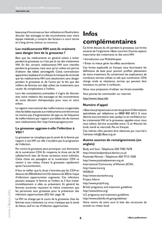 i-Base publications
Santé des femmes:VIH et grossesse
PRINTEMPS 2006
www.i-Base.info
beaucoupd’inconnuessurleurutilisationetilfaudradonc
discuter des avantages et des inconvénients avec votre
équipe médicale, y compris des facteurs à court terme
et à long terme, connus ou inconnus.
Les médicamentsVIH sont-ils vraiment
sans danger lors de la grossesse ?
Bien que les médicaments en général soient à éviter
pendant la grossesse, ce n’est pas le cas des traitements
VIH. En fait, certains médicaments VIH sont interdits
pendant la grossesse,mais ceux qu’on utilise ont permis
d’obtenir des bébés séronégatifs. Cette contradiction
apparentes’expliqued’uncôtéparlemanquedecertitude
que les médicamentsVIH sont absolument sans danger
pendant la grossesse et de l’autre par le fait que des
milliers de femmes ont déjà utilisé ces traitements sans
causer de complications à l’enfant.
Lors des consultations prénatales, il s’agira de discuter
avec votre médecin des avantages et des inconvénients
de toute décision thérapeutique pour vous et votre
enfant.
Le registre international des malformations congénitales
chez les bébés exposés aux médicaments antirétroviraux
ne montre pas d’augmentation de type ou de fréquence
de malformations par rapport aux bébés nés de mamans
sans médicaments.Voir http://www.apregistry.com
La grossesse aggrave-t-elle l’infection à
VIH ?
La grossesse ne complique pas la santé de la femme par
rapport à sonVIH car elle n’accélère pas la progression
de l’infection.
Par contre la grossesse peut provoquer une diminution
de la numération CD4. En moyenne, la chute est de 50
cellules/mm3 avec de fortes variations entre individus.
Cette chute est passagère et la numération CD4 va
revenir à son niveau d’avant la grossesse rapidement
après l’accouchement.
Il faut se méfier que la chute n’entraîne pas les CD4 en
dessous de 200cellules/mm3.En dessous de 200,le risque
d’infections opportunistes augmente. Ces infections
peuvent attaquer la femme et l’enfant et il faut traiter
immédiatement si elles se présentent. En général les
femmes enceintes reçoivent le même traitement que
les personnes sans grossesse pour la prévention des
infections opportunistes (IO).Voir page 18.
Le VIH ne change pas le cours de la grossesse chez les
femmes sous traitement. Le virus n’attaque pas la santé
du fœtus, sauf en cas d’infection opportuniste.
Infos
complémentaires
Ce livret discute du vih pendant la grossesse. Les livrets
suivants de l’organisme i-Base couvrent d’autres aspects
importants des traitements et des soinsVIH:
• Introduction aux Multithérapies
• Éviter et mieux gérer les effets secondaires
Ces livrets explicatifs en français vous fournissent les
définitions de base pour pouvoir profiter pleinement
de votre traitement. Ils contiennent les explications de
nombreux termes utilisés ici tels que numération CD4,
charge virale et résistance, termes qui peuvent être
nouveaux ou porter à confusion.
Nous vous proposons d’utiliser ces livrets ensemble.
Vous pouvez les commander sur internet:
http://www.i-base.info
Numéro d’appel
i-Basevousproposeaussiunservicegratuitd’informations
spécialisées par téléphone au 0808 800 6013. Si vous
désirez vous entretenir avec quelqu’un en confidence sur
les traitements VIH et la grossesse, appelez-nous, nous
vous aidons. Service accessible entre 12 et 4heures les
lundi, mardi et mercredi. Pas en français.
Ces mêmes infos peuvent être obtenues par courriel à
l’adresse info@i-Base.org.uk
Autres sources de renseignements (en
anglais)
Body and Soul - Telephone: 020 7383 7678
http://www.bodyandsoul.demon.co.uk
Positively Women - Telephone: 020 7713 1020
http://www.positivelywomen.org.uk
International Community of Women (ICW)
http://www.icw.org
WORLD
http://www.womenhiv.org
Project Inform
http://www.projinf.org
British pregnancy and treatment guidelines
http://www.bhiva.org/
U.S. pregnancy and treatment guidelines
http://www.aidsinfo.nih.gov/guidelines/
Votre centre de soins aura la liste des structures de
soutien au niveau local.
 
