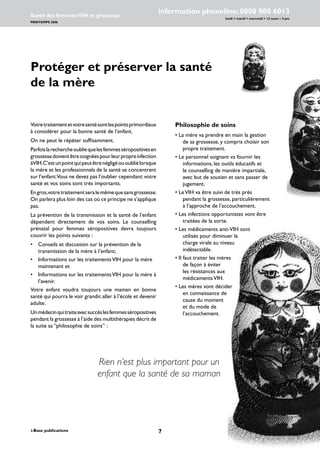 i-Base publications
information phoneline: 0808 800 6013
lundi  mardi  mercredi  12 noon – 4 pm
Santé des femmes:VIH et grossesse
PRINTEMPS 2006
www.i-Base.info
Protéger et préserver la santé
de la mère
Philosophie de soins
• La mère va prendre en main la gestion
de sa grossesse, y compris choisir son
propre traitement.
• Le personnel soignant va fournir les
informations, les outils éducatifs et
le counselling de manière impartiale,
avec but de soutien et sans passer de
jugement.
• LeVIH va être suivi de très près
pendant la grossesse, particulièrement
à l’approche de l’accouchement.
• Les infections opportunistes vont être
traitées de la sorte.
• Les médicaments anti-VIH sont
utilisés pour diminuer la
charge virale au niveau
indétectable.
• Il faut traiter les mères
de façon à éviter
les résistances aux
médicamentsVIH.
• Les mères vont décider
en connaissance de
cause du moment
et du mode de
l’accouchement.
Rien n’est plus important pour un
enfant que la santé de sa maman
Votretraitementetvotresantésontlespointsprimordiaux
à considérer pour la bonne santé de l’enfant.
On ne peut le répéter suffisamment.
Parfoislarechercheoubliequelesfemmesséropositivesen
grossessedoiventêtresoignéespourleurpropreinfection
àVIH.C’estunpointquipeutêtrenégligéououbliélorsque
la mère et les professionnels de la santé se concentrent
sur l’enfant.Vous ne devez pas l’oublier cependant:votre
santé et vos soins sont très importants.
Engros,votretraitementseralemêmequesansgrossesse.
On parlera plus loin des cas où ce principe ne s’applique
pas.
La prévention de la transmission et la santé de l’enfant
dépendent directement de vos soins. Le counselling
prénatal pour femmes séropositives devra toujours
couvrir les points suivants :
• 	 Conseils et discussion sur la prévention de la
transmission de la mère à l’enfant;
•	 Informations sur les traitementsVIH pour la mère
maintenant et
• 	 Informations sur les traitementsVIH pour la mère à
l’avenir.
Votre enfant voudra toujours une maman en bonne
santé qui pourra le voir grandir,aller à l’école et devenir
adulte.
Unmédecinquitraiteavecsuccèslesfemmesséropositives
pendant la grossesse à l’aide des multithérapies décrit de
la suite sa ‘’philosophie de soins’’ :
 