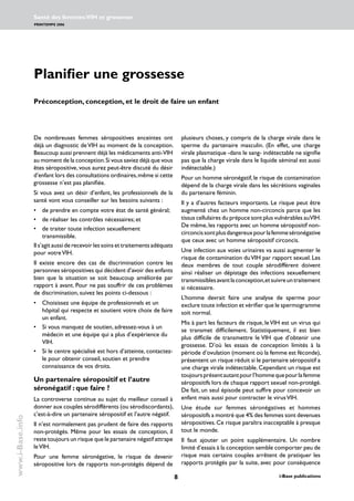 i-Base publications
Santé des femmes:VIH et grossesse
PRINTEMPS 2006
www.i-Base.info
Planifier une grossesse
Préconception, conception, et le droit de faire un enfant
plusieurs choses, y compris de la charge virale dans le
sperme du partenaire masculin. (En effet, une charge
virale plasmatique -dans le sang- indétectable ne signifie
pas que la charge virale dans le liquide séminal est aussi
indétectable.)
Pour un homme séronégatif, le risque de contamination
dépend de la charge virale dans les sécrétions vaginales
du partenaire féminin.
Il y a d’autres facteurs importants. Le risque peut être
augmenté chez un homme non-circoncis parce que les
tissus cellulaires du prépuce sont plus vulnérables auVIH.
De même,les rapports avec un homme séropositif non-
circoncissontplusdangereuxpourlafemmeséronégative
que ceux avec un homme séropositif circoncis.
Une infection aux voies urinaires va aussi augmenter le
risque de contamination duVIH par rapport sexuel. Les
deux membres de tout couple sérodifférent doivent
ainsi réaliser un dépistage des infections sexuellement
transmissiblesavantlaconception,etsuivreuntraitement
si nécessaire.
L’homme devrait faire une analyse de sperme pour
exclure toute infection et vérifier que le spermogramme
soit normal.
Mis à part les facteurs de risque, leVIH est un virus qui
se transmet difficilement. Statistiquement, il est bien
plus difficile de transmettre le VIH que d’obtenir une
grossesse. D’où les essais de conception limités à la
période d’ovulation (moment où la femme est féconde),
présentent un risque réduit si le partenaire séropositif a
une charge virale indétectable. Cependant un risque est
toujoursprésentautantpourl’hommequepourlafemme
séropositifs lors de chaque rapport sexuel non-protégé.
De fait, un seul épisode peut suffire pour concevoir un
enfant mais aussi pour contracter le virusVIH.
Une étude sur femmes séronégatives et hommes
séropositifs a montré que 4% des femmes sont devenues
séropositives.Ce risque paraîtra inacceptable à presque
tout le monde.
Il faut ajouter un point supplémentaire. Un nombre
limité d’essais à la conception semble comporter peu de
risque mais certains couples arrêtent de pratiquer les
rapports protégés par la suite, avec pour conséquence
De nombreuses femmes séropositives enceintes ont
déjà un diagnostic deVIH au moment de la conception.
Beaucoup aussi prennent déjà les médicaments anti-VIH
au moment de la conception.Si vous saviez déjà que vous
êtes séropositive, vous aurez peut-être discuté du désir
d’enfant lors des consultations ordinaires,même si cette
grossesse n’est pas planifiée.
Si vous avez un désir d’enfant, les professionnels de la
santé vont vous conseiller sur les besoins suivants :
• 	 de prendre en compte votre état de santé général;
• 	 de réaliser les contrôles nécessaires; et
• 	 de traiter toute infection sexuellement
transmissible.
Il s’agit aussi de recevoir les soins et traitements adéquats
pour votreVIH.
Il existe encore des cas de discrimination contre les
personnes séropositives qui décident d’avoir des enfants
bien que la situation se soit beaucoup améliorée par
rapport à avant. Pour ne pas souffrir de ces problèmes
de discrimination, suivez les points ci-dessous :
• 	 Choisissez une équipe de professionnels et un
hôpital qui respecte et soutient votre choix de faire
un enfant.
• 	 Si vous manquez de soutien, adressez-vous à un
médecin et une équipe qui a plus d’expérience du
VIH.
• 	 Si le centre spécialisé est hors d’atteinte, contactez-
le pour obtenir conseil, soutien et prendre
connaissance de vos droits.
Un partenaire séropositif et l’autre
séronégatif : que faire ?
La controverse continue au sujet du meilleur conseil à
donner aux couples sérodifférents (ou sérodiscordants),
c’est-à-dire un partenaire séropositif et l’autre négatif.
Il n’est normalement pas prudent de faire des rapports
non-protégés. Même pour les essais de conception, il
reste toujours un risque que le partenaire négatif attrape
leVIH.
Pour une femme séronégative, le risque de devenir
séropositive lors de rapports non-protégés dépend de
 