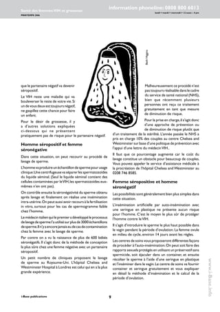 i-Base publications
information phoneline: 0808 800 6013
lundi  mardi  mercredi  12 noon – 4 pm
Santé des femmes:VIH et grossesse
PRINTEMPS 2006
www.i-Base.info
que le partenaire négatif va devenir
séropositif.
Le VIH reste une maladie qui va
bouleverser le reste de votre vie.Si
undevousdeuxesttoujoursnégatif,
ne gaspillez cette chance pour faire
un enfant.
Pour le désir de grossesse, il y
a d’autres solutions expliquées
ci-dessous qui ne présentent
pratiquement pas de risque pour le partenaire négatif.
Homme séropositif et femme
séronégative
Dans cette situation, on peut recourir au procédé de
lavage de sperme.
L’hommevaproduireunéchantillondespermepourusage
clinique.Unecentrifugeusevaséparerlesspermatozoïdes
du liquide séminal. (Seul le liquide séminal contient des
cellules contaminées par leVIH,les spermatozoïdes eux-
mêmes n’en ont pas).
On contrôle ensuite la séronégativité du sperme obtenu
après lavage et finalement on réalise une insémination
intra-utérine.On peut aussi avoir recours à la fertilisation
in vitro, surtout pour les cas de spermogramme faible
chez l’homme.
Lemédecinitalienquilepremieradéveloppéleprocessus
delavagedespermel’autilisésurplusde3000échantillons
desperme.Iln’yaencorejamaiseudecasdecontamination
chez la femme avec le lavage de sperme.
Par contre on a vu la naissance de plus de 600 bébés
séronégatifs. Il s’agit donc de la méthode de conception
la plus sûre chez une femme négative avec un partenaire
séropositif.
Un petit nombre de cliniques proposent le lavage
de sperme au Royaume-Uni. L’hôpital Chelsea and
Westminster Hospital à Londres est celui qui en a la plus
grande expérience.
Malheureusement ce procédé n’est
pastoujoursréalisabledanslecadre
du service de santé national (NHS),
bien que récemment plusieurs
personnes ont reçu ce traitement
gratuitement en tant que mesure
de diminution de risque.
Pour la prise en charge,il s’agit donc
d’une approche de prévention ou
de diminution de risque plutôt que
d’un traitement de la stérilité. L’année passée le NHS a
pris en charge 10% des couples au centre Chelsea and
Westminster sur base d’une politique de prévention avec
l’appui d’une lettre du médecinVIH..
Il faut que ce pourcentage augmente car le coût du
lavage constitue un obstacle pour beaucoup de couples.
Vous pouvez appeler le service d’assistance médicale à
la procréation de l’hôpital Chelsea and Westminster au
0208 746 8585.
Femme séropositive et homme
séronégatif
Les possibilités sont généralement bien plus simples dans
cette situation.
L’insémination artificielle par auto-insémination avec
une seringue en plastique ne présente aucun risque
pour l’homme. C’est le moyen le plus sûr de protéger
l’homme contre leVIH.
Il s’agit d’introduire le sperme le plus haut possible dans
le vagin pendant la période d’ovulation. La femme ovule
en milieu de cycle, environ 14 jours avant les règles.
Les centres de soins vous proposeront différentes façons
de procéder à l’auto-insémination.On peut soit faire des
rapports sexuels protégés en utilisant un préservatif sans
spermicide, soit éjaculer dans un container, et ensuite
récolter le sperme à l’aide d’une seringue en plastique
et l’inséminer dans le vagin.Le centre de soins va fournir
container et seringue gratuitement et vous expliquer
en détail la méthode d’insémination et le calcul de la
période d’ovulation.
BethHiggins
 