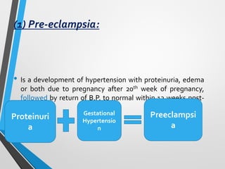 (1) Pre-eclampsia:
• Is a development of hypertension with proteinuria, edema
or both due to pregnancy after 20th week of pregnancy,
followed by return of B.P. to normal within 12 weeks post-
partum
Preeclampsi
a
Gestational
Hypertensio
n
Proteinuri
a
 