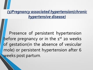 (3)Pregnancy associated hypertension(chronic
hypertensive disease)
Presence of persistent hypertension
before pregnancy or in the 1st 20 weeks
of gestation(in the absence of vesicular
mole) or persistent hypertension after 6
weeks post partum.
 