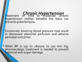 Chronic Hypertension
• Treatment of mild to moderate chronic
hypertension neither benefits the fetus nor
prevents preeclampsia.
• Excessively lowering blood pressure may result
in decreased placental perfusion and adverse
perinatal outcomes.
• When BP is 150 to 180/100 to 110 mm Hg,
pharmacologic treatment is needed to prevent
maternal end-organ damage.
 