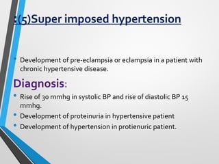 :(5)Super imposed hypertension
• Development of pre-eclampsia or eclampsia in a patient with
chronic hypertensive disease.
Diagnosis:
• Rise of 30 mmhg in systolic BP and rise of diastolic BP 15
mmhg.
• Development of proteinuria in hypertensive patient
• Development of hypertension in protienuric patient.
 