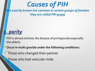 Causes of PIH
Not exactly known but common in certain groups of females
they are called PIH prone
1. parity
▪ PIH is almost entirely the disease of primigravida especially
the elderly
▪ Occur in multi gravida under the following conditions:
✓Those who changed their partner
✓Those who had vesicular mole
 