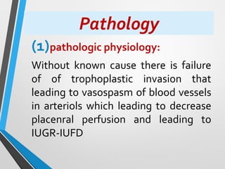 Pathology
(1)pathologic physiology:
Without known cause there is failure
of of trophoplastic invasion that
leading to vasospasm of blood vessels
in arteriols which leading to decrease
placenral perfusion and leading to
IUGR-IUFD
 
