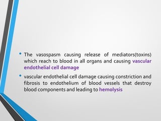 • The vasospasm causing release of mediators(toxins)
which reach to blood in all organs and causing vascular
endothelial cell damage
• vascular endothelial cell damage causing constriction and
fibrosis to endothelium of blood vessels that destroy
blood components and leading to hemolysis
 