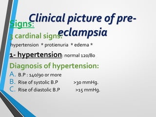 Clinical picture of pre-
eclampsia
Signs:
3 cardinal signs:
hypertension * protienuria * edema *
1- hypertension: normal 120/80
Diagnosis of hypertension:
A. B.P : 140/90 or more
B. Rise of systolic B.P >30 mmHg.
C. Rise of diastolic B.P >15 mmHg.
 