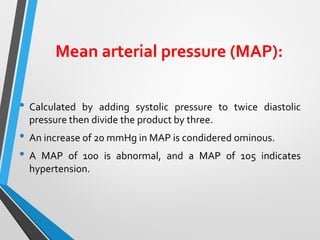 Mean arterial pressure (MAP):
• Calculated by adding systolic pressure to twice diastolic
pressure then divide the product by three.
• An increase of 20 mmHg in MAP is condidered ominous.
• A MAP of 100 is abnormal, and a MAP of 105 indicates
hypertension.
 