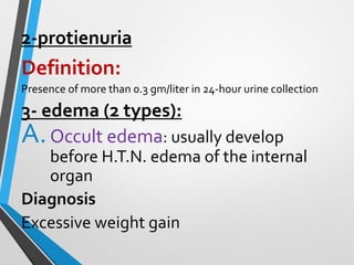 2-protienuria
Definition:
Presence of more than 0.3 gm/liter in 24-hour urine collection
3- edema (2 types):
A.Occult edema: usually develop
before H.T.N. edema of the internal
organ
Diagnosis
Excessive weight gain
 