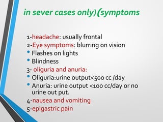 in sever cases only))symptoms
1-headache: usually frontal
2-Eye symptoms: blurring on vision
• Flashes on lights
• Blindness
3- oliguria and anuria:
• Oliguria:urine output<500 cc /day
• Anuria: urine output <100 cc/day or no
urine out put.
4-nausea and vomiting
5-epigastric pain
 