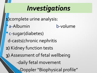 Investigations
1)complete urine analysis:
•a-Albumin b-volume
•c-sugar(diabetes)
d-casts(chronic nephritis
2) Kidney function tests
3) Assessment of fetal wellbeing
-daily fetal movement
-Doppler “Biophysical profile”
 