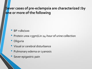 Sever cases of pre-eclampsia are characterized :by
one or more of the following
• BP >180/100
• Protein urea >5gm/Lin 24-hour of urine collection
• Oliguria
• Visual or cerebral disturbance
• Pulmonary edema or cyanosis
• Sever epigastric pain
 