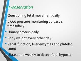 ➢3-observation
•Questioning fetal movement daily
•blood pressure monitoring at least 4
times/daily
•Urinary protein daily
•Body weight every other day
•Renal function, liver enzymes and platelet
count
•Ultrasound weekly to detect fetal hypoxia
 