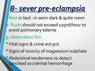 B- sever pre-eclampsia
1- Rest in bed : in semi-dark & quite room
2- fluids should not exceed 125ml/hour to
avoid pulmonary edema
3- observation for:
•Vital signs & urine out put
•Signs of toxicity of magnesium sulphate
•Abdominal tenderness to detect
conclead accidental hemorrhage
 