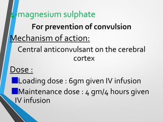 4-magnesium sulphate
For prevention of convulsion
Mechanism of action:
Central anticonvulsant on the cerebral
cortex
Dose :
Loading dose : 6gm given IV infusion
Maintenance dose : 4 gm/4 hours given
IV infusion
 