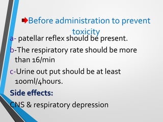 Before administration to prevent
toxicity
a- patellar reflex should be present.
b-The respiratory rate should be more
than 16/min
c-Urine out put should be at least
100ml/4hours.
Side effects:
CNS & respiratory depression
 