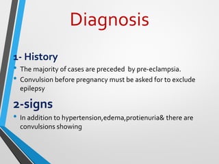Diagnosis
1- History
• The majority of cases are preceded by pre-eclampsia.
• Convulsion before pregnancy must be asked for to exclude
epilepsy
2-signs
• In addition to hypertension,edema,protienuria& there are
convulsions showing
 