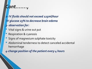 Cont…….,
2- IV fluids should not exceed 125ml/hour
IV glucose 25% to decrease brain edema
3- observation for:
• Vital signs & urine out put
• Respiration & cyanosis
• Signs of magnesium sulphate toxicity
• Abdominal tenderness to detect canceled accidental
hemorrhage
4-change position of the patient every 4 hours
 