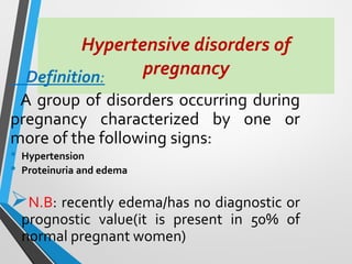 Hypertensive disorders of
pregnancy
Definition:
A group of disorders occurring during
pregnancy characterized by one or
more of the following signs:
• Hypertension
• Proteinuria and edema
➢N.B: recently edema/has no diagnostic or
prognostic value(it is present in 50% of
normal pregnant women)
 