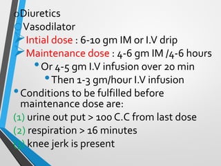 oDiuretics
oVasodilator
➢Intial dose : 6-10 gm IM or I.V drip
➢Maintenance dose : 4-6 gm IM /4-6 hours
•Or 4-5 gm I.V infusion over 20 min
•Then 1-3 gm/hour I.V infusion
•Conditions to be fulfilled before
maintenance dose are:
(1) urine out put > 100 C.C from last dose
(2) respiration > 16 minutes
(3) knee jerk is present
 