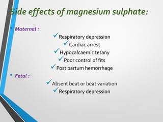 Side effects of magnesium sulphate:
• Maternal :
✓Respiratory depression
✓Cardiac arrest
✓Hypocalcaemic tetany
✓Poor control of fits
✓Post partum hemorrhage
• Fetal :
✓Absent beat or beat variation
✓Respiratory depression
 