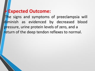 ➢Expected Outcome:
The signs and symptoms of preeclampsia will
diminish as evidenced by decreased blood
pressure, urine protein levels of zero, and a
return of the deep tendon reflexes to normal.
 
