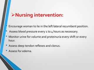 ➢Nursing intervention:
• Encourage woman to lie in the left lateral recumbent position.
• Assess blood pressure every 1 to 4 hours as necessary.
• Monitor urine for volume and proteinuria every shift or every
hour.
• Assess deep tendon reflexes and clonus.
• Assess for edema.
 