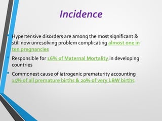 Incidence
• Hypertensive disorders are among the most significant &
still now unresolving problem complicating almost one in
ten pregnancies
• Responsible for 16% of Maternal Mortality in developing
countries
• Commonest cause of iatrogenic prematurity accounting
15% of all premature births & 20% of very LBW births
 