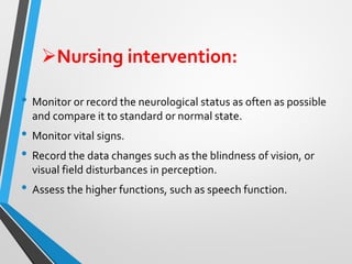 ➢Nursing intervention:
• Monitor or record the neurological status as often as possible
and compare it to standard or normal state.
• Monitor vital signs.
• Record the data changes such as the blindness of vision, or
visual field disturbances in perception.
• Assess the higher functions, such as speech function.
 