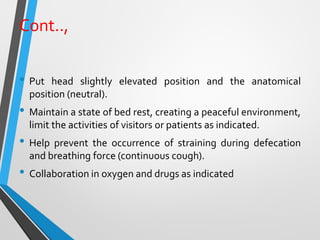 Cont..,
• Put head slightly elevated position and the anatomical
position (neutral).
• Maintain a state of bed rest, creating a peaceful environment,
limit the activities of visitors or patients as indicated.
• Help prevent the occurrence of straining during defecation
and breathing force (continuous cough).
• Collaboration in oxygen and drugs as indicated
 