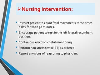 ➢Nursing intervention:
• Instruct patient to count fetal movements three times
a day for 20 to 30 minutes.
• Encourage patient to rest in the left lateral recumbent
position.
• Continuous electronic fetal monitoring.
• Perform non stress test (NST) as ordered.
• Report any signs of reassuring to physician.
 
