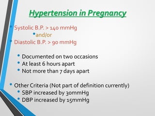 Hypertension in Pregnancy
• Systolic B.P. > 140 mmHg
•and/or
• Diastolic B.P. > 90 mmHg
• Documented on two occasions
• At least 6 hours apart
• Not more than 7 days apart
• Other Criteria (Not part of definition currently)
• SBP increased by 30mmHg
• DBP increased by 15mmHg
 