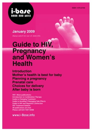 Introduction
Mother’s health is best for baby
Planning a pregnancy
Prenatal care
Choices for delivery
After baby is born
HIV i-Base publications:
Introduction to Combination Therapy
Guide to Changing Treatment
Guide to Avoiding & Managing Side Effects
Guide to HIV and Hepatitis Coinfection
HIV Treatment Bulletin
All publications are free
Please call 020 7407 8488
Always watch for out-of-date info
www.i-Base.info
January 2009
i-base0808 800 6013
Guide to HIV,
Pregnancy
and Women’s
Health
ISSN 1475-0740
 