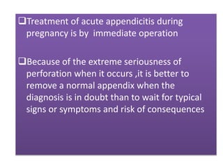 Treatment of acute appendicitis during
pregnancy is by immediate operation
Because of the extreme seriousness of
perforation when it occurs ,it is better to
remove a normal appendix when the
diagnosis is in doubt than to wait for typical
signs or symptoms and risk of consequences
 