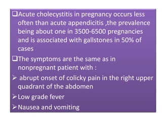 Acute cholecystitis in pregnancy occurs less
often than acute appendicitis ,the prevalence
being about one in 3500-6500 pregnancies
and is associated with gallstones in 50% of
cases
The symptoms are the same as in
nonpregnant patient with :
 abrupt onset of colicky pain in the right upper
quadrant of the abdomen
Low grade fever
Nausea and vomiting
 
