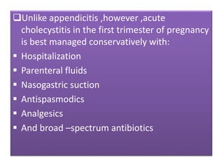 Unlike appendicitis ,however ,acute
cholecystitis in the first trimester of pregnancy
is best managed conservatively with:
 Hospitalization
 Parenteral fluids
 Nasogastric suction
 Antispasmodics
 Analgesics
 And broad –spectrum antibiotics
 