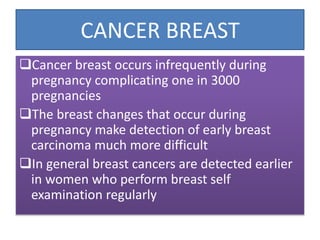 CANCER BREAST
Cancer breast occurs infrequently during
pregnancy complicating one in 3000
pregnancies
The breast changes that occur during
pregnancy make detection of early breast
carcinoma much more difficult
In general breast cancers are detected earlier
in women who perform breast self
examination regularly
 